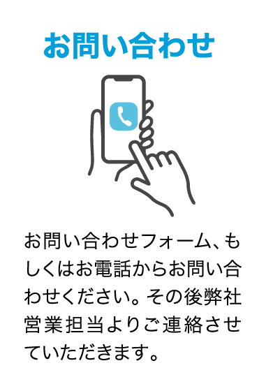 ①お問い合わせ　お問い合わせフォーム、もしくはお電話からお問い合わせください。その後弊社営業担当よりご連絡させていただきます。