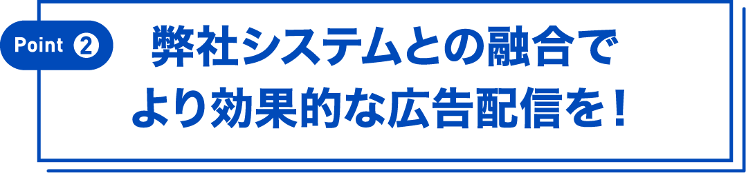 Point②弊社システムの融合でより効果的な広告配信を！